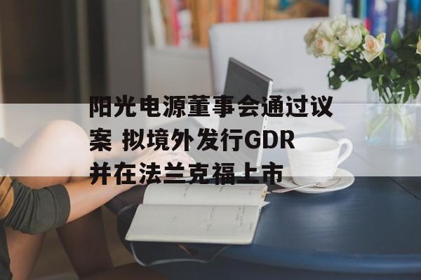 阳光电源董事会通过议案 拟境外发行GDR并在法兰克福上市