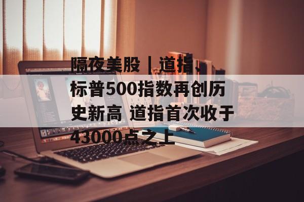 隔夜美股 | 道指、标普500指数再创历史新高 道指首次收于43000点之上 隔夜美股 | 道指、标普500指数再创历史新高 道指首次收于43000点之上