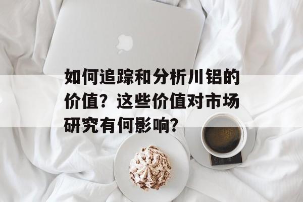 如何追踪和分析川铝的价值？这些价值对市场研究有何影响？