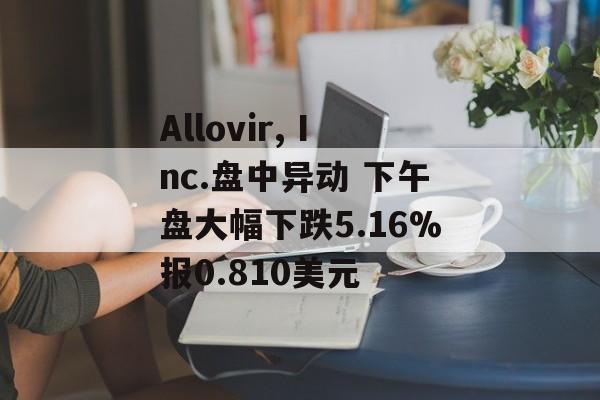 Allovir, Inc.盘中异动 下午盘大幅下跌5.16%报0.810美元