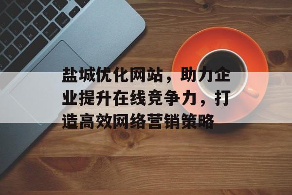 盐城优化网站，助力企业提升在线竞争力，打造高效网络营销策略