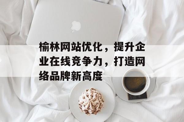 榆林网站优化，提升企业在线竞争力，打造网络品牌新高度