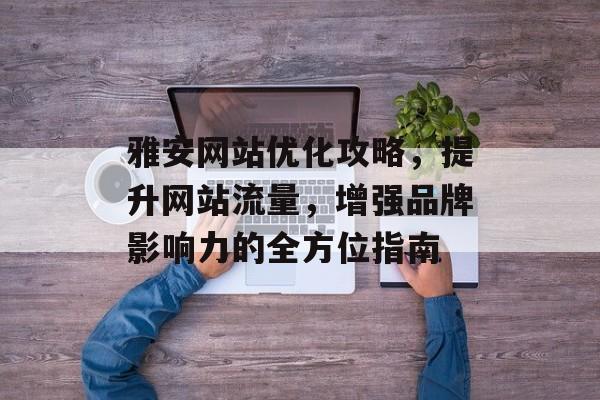雅安网站优化攻略，提升网站流量，增强品牌影响力的全方位指南