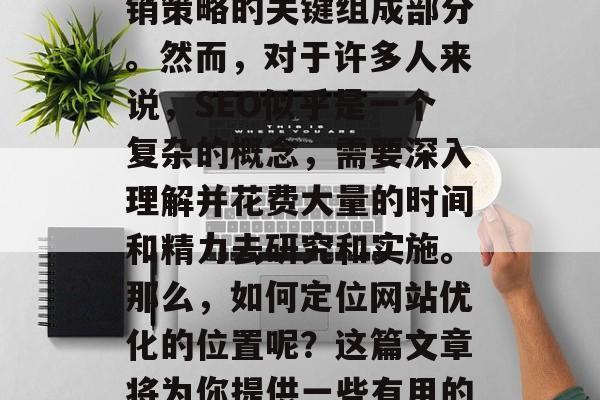 在今天的互联网时代,SEO(搜索引擎优化)已经成为许多企业营销策略的关键组成部分。然而,对于许多人来说,SEO似乎是一个复杂的概念,需要深入理解并花费大量的时间和精力去研究和实施。那么,如何定位网站优化的位置呢?这篇文章将为你提供一些有用的建议。,简单解析,让 SEO 定位网站优化位置的指南 在今天的互联网时代,SEO(搜索引擎优化)已经成为许多企业营销策略的关键组成部分。然而,对于许多人来说,SEO似乎是一个复杂的概念,需要深入理解并花费大量的时间和精力去研究和实施。那么,如何定位网站优化的位置呢?这篇文章将为你提供一些有用的建议。,简单解析,让 SEO 定位网站优化位置的指南