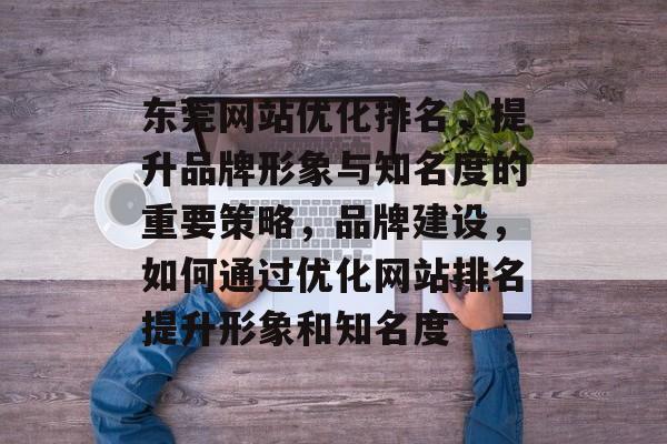 东莞网站优化排名，提升品牌形象与知名度的重要策略，品牌建设，如何通过优化网站排名提升形象和知名度