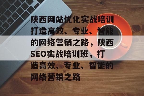陕西网站优化实战培训打造高效、专业、智能的网络营销之路，陕西SEO实战培训班，打造高效、专业、智能的网络营销之路