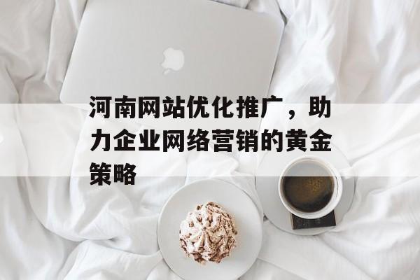 河南网站优化推广,助力企业网络营销的黄金策略 河南网站优化推广,助力企业网络营销的黄金策略