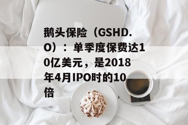 鹅头保险(GSHD.O):单季度保费达10亿美元,是2018年4月IPO时的10倍 鹅头保险(GSHD.O):单季度保费达10亿美元,是2018年4月IPO时的10倍