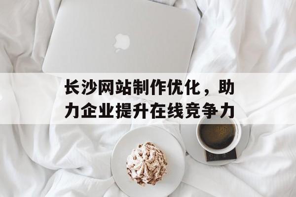 长沙网站制作优化,助力企业提升在线竞争力 长沙网站制作优化,助力企业提升在线竞争力