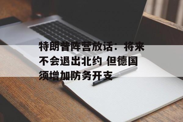 特朗普阵营放话：将来不会退出北约 但德国须增加防务开支