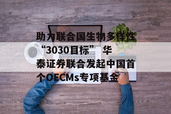 助力联合国生物多样性“3030目标” 华泰证券联合发起中国首个OECMs专项基金