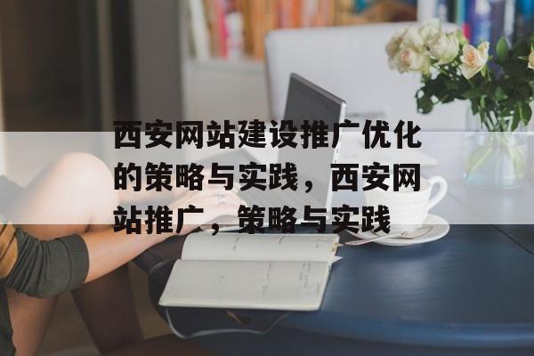 西安网站建设推广优化的策略与实践，西安网站推广，策略与实践