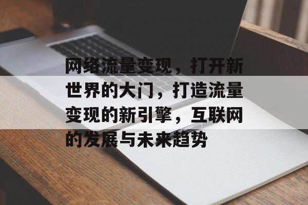 网络流量变现，打开新世界的大门，打造流量变现的新引擎，互联网的发展与未来趋势
