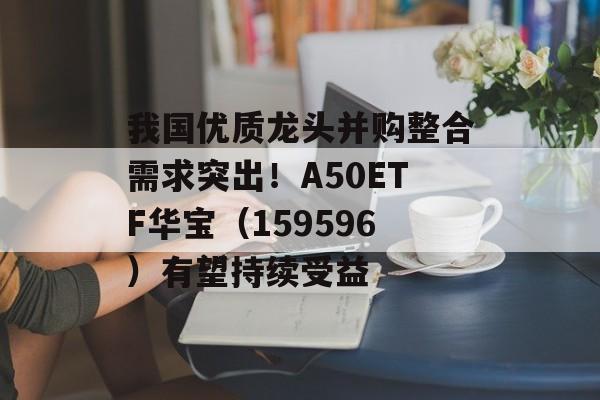 我国优质龙头并购整合需求突出！A50ETF华宝（159596）有望持续受益