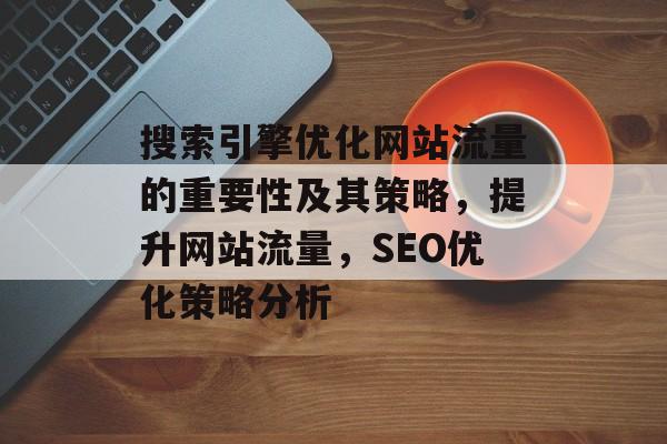 搜索引擎优化网站流量的重要性及其策略,提升网站流量,SEO优化策略分析 搜索引擎优化网站流量的重要性及其策略,提升网站流量,SEO优化策略分析