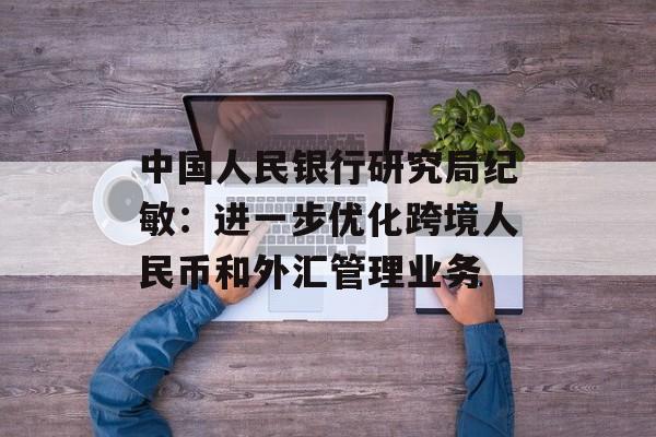中国人民银行研究局纪敏：进一步优化跨境人民币和外汇管理业务