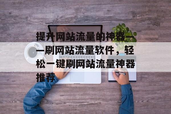 提升网站流量的神器——刷网站流量软件，轻松一键刷网站流量神器推荐