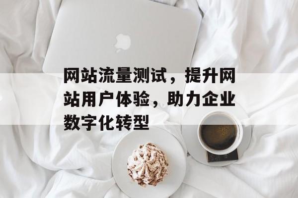 网站流量测试，提升网站用户体验，助力企业数字化转型