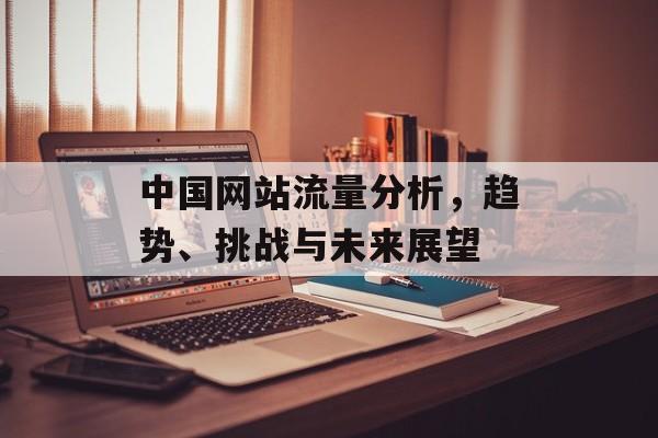 中国网站流量分析，趋势、挑战与未来展望