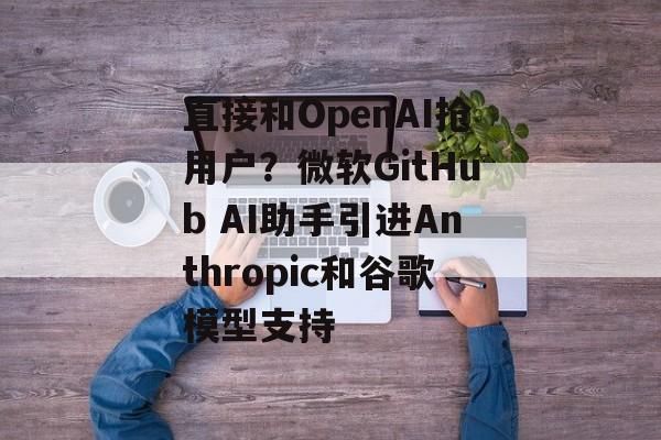 直接和OpenAI抢用户？微软GitHub AI助手引进Anthropic和谷歌模型支持