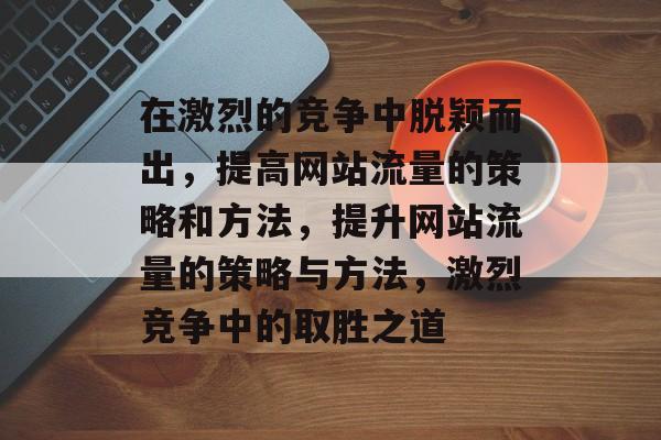在激烈的竞争中脱颖而出，提高网站流量的策略和方法，提升网站流量的策略与方法，激烈竞争中的取胜之道