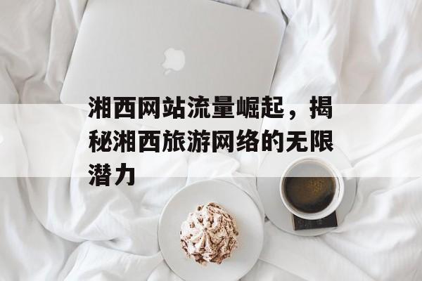 湘西网站流量崛起，揭秘湘西旅游网络的无限潜力