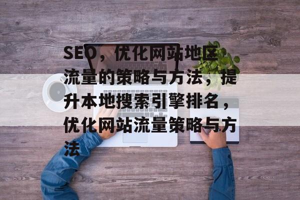 SEO，优化网站地区流量的策略与方法，提升本地搜索引擎排名，优化网站流量策略与方法