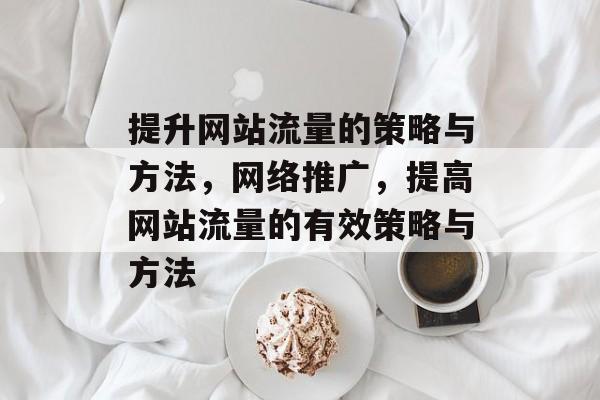 提升网站流量的策略与方法,网络推广,提高网站流量的有效策略与方法 提升网站流量的策略与方法,网络推广,提高网站流量的有效策略与方法