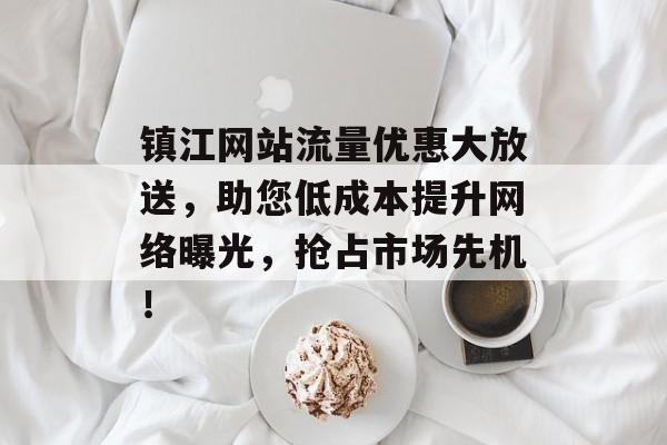 镇江网站流量优惠大放送，助您低成本提升网络曝光，抢占市场先机！