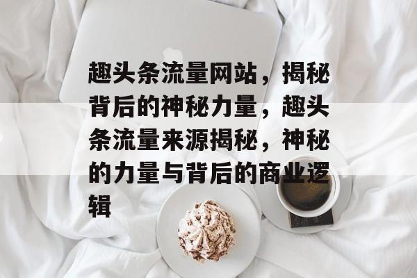 趣头条流量网站，揭秘背后的神秘力量，趣头条流量来源揭秘，神秘的力量与背后的商业逻辑