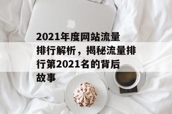 2021年度网站流量排行解析,揭秘流量排行第2021名的背后故事 2021年度网站流量排行解析,揭秘流量排行第2021名的背后故事