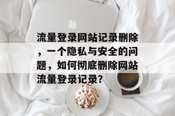 流量登录网站记录删除，一个隐私与安全的问题，如何彻底删除网站流量登录记录？