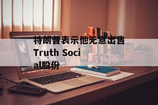 特朗普表示他无意出售Truth Social股份 特朗普表示他无意出售Truth Social股份