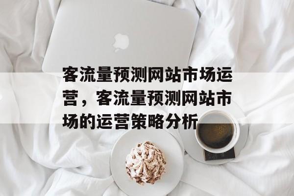 客流量预测网站市场运营,客流量预测网站市场的运营策略分析 客流量预测网站市场运营,客流量预测网站市场的运营策略分析