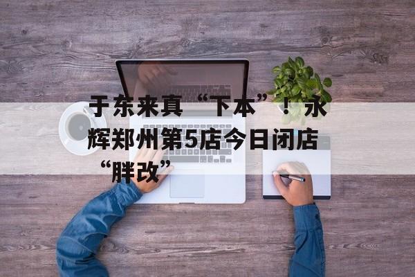 于东来真“下本”!永辉郑州第5店今日闭店“胖改” 于东来真“下本”!永辉郑州第5店今日闭店“胖改”
