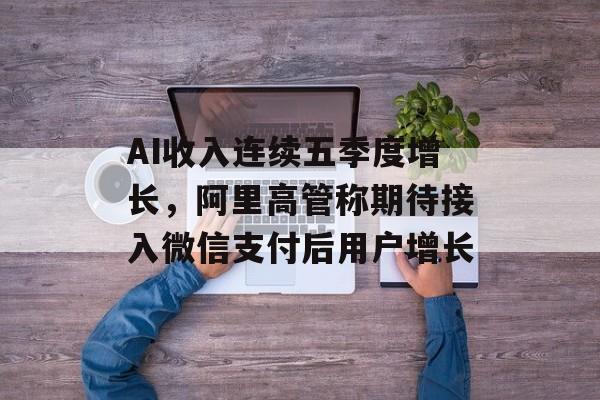 AI收入连续五季度增长，阿里高管称期待接入微信支付后用户增长
