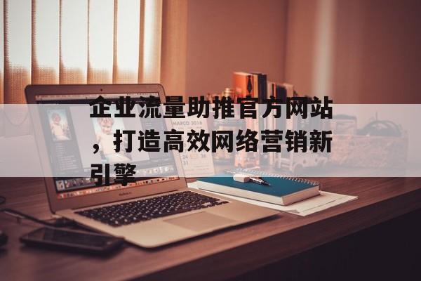 企业流量助推官方网站,打造高效网络营销新引擎 企业流量助推官方网站,打造高效网络营销新引擎