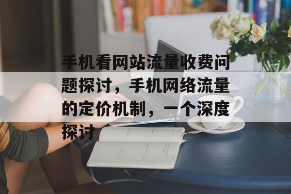 手机看网站流量收费问题探讨,手机网络流量的定价机制,一个深度探讨 手机看网站流量收费问题探讨,手机网络流量的定价机制,一个深度探讨