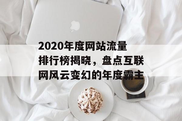 2020年度网站流量排行榜揭晓,盘点互联网风云变幻的年度霸主 2020年度网站流量排行榜揭晓,盘点互联网风云变幻的年度霸主