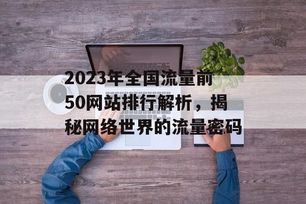 2023年全国流量前50网站排行解析,揭秘网络世界的流量密码 2023年全国流量前50网站排行解析,揭秘网络世界的流量密码