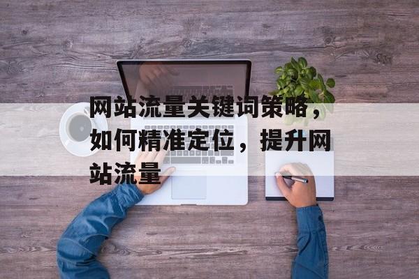 网站流量关键词策略,如何精准定位,提升网站流量 网站流量关键词策略,如何精准定位,提升网站流量