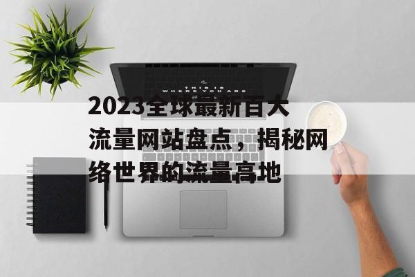 2023全球最新百大流量网站盘点，揭秘网络世界的流量高地
