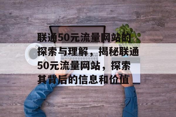 联通50元流量网站的探索与理解，揭秘联通50元流量网站，探索其背后的信息和价值