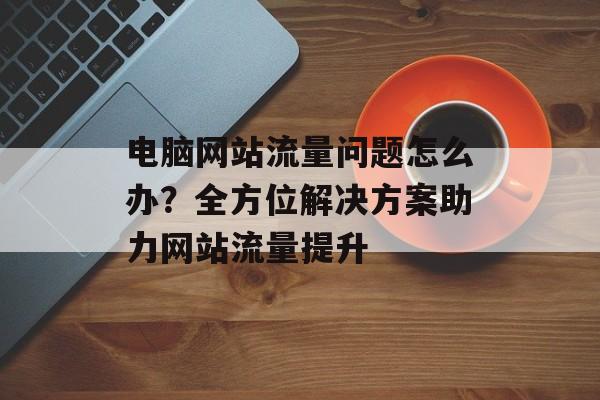 电脑网站流量问题怎么办？全方位解决方案助力网站流量提升