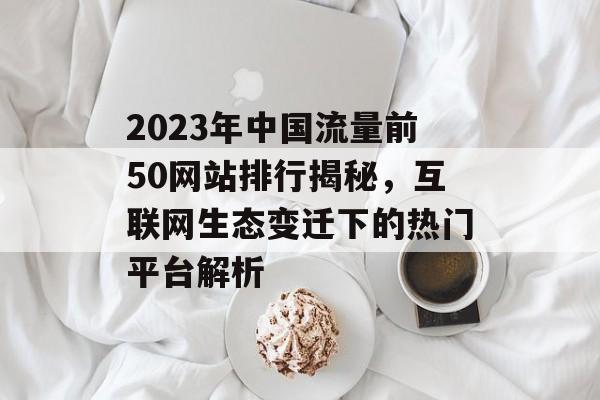 2023年中国流量前50网站排行揭秘，互联网生态变迁下的热门平台解析