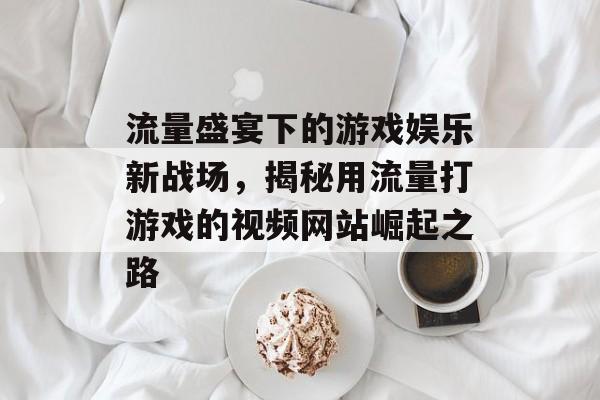 流量盛宴下的游戏娱乐新战场，揭秘用流量打游戏的视频网站崛起之路