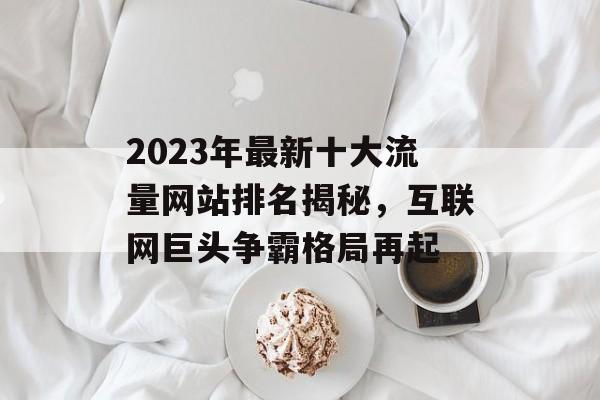 2023年最新十大流量网站排名揭秘，互联网巨头争霸格局再起