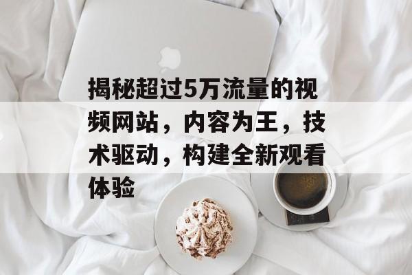 揭秘超过5万流量的视频网站，内容为王，技术驱动，构建全新观看体验