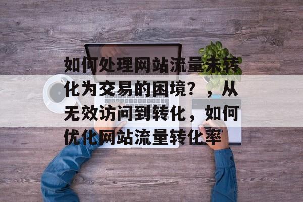 如何处理网站流量未转化为交易的困境?,从无效访问到转化,如何优化网站流量转化率 如何处理网站流量未转化为交易的困境?,从无效访问到转化,如何优化网站流量转化率