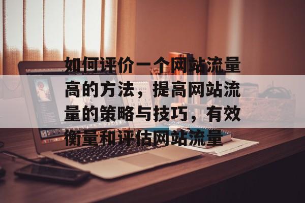 如何评价一个网站流量高的方法,提高网站流量的策略与技巧,有效衡量和评估网站流量 如何评价一个网站流量高的方法,提高网站流量的策略与技巧,有效衡量和评估网站流量